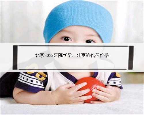 北京2023医院代孕，北京的代孕价格
