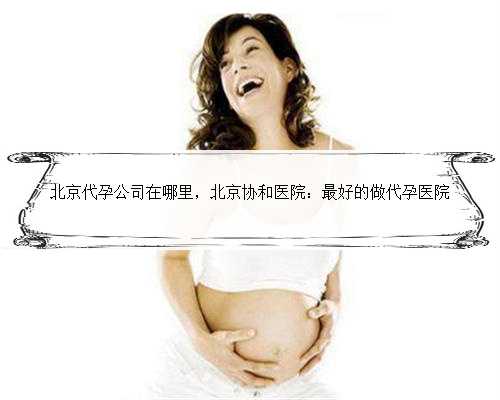 北京代孕公司在哪里，北京协和医院：最好的做代孕医院