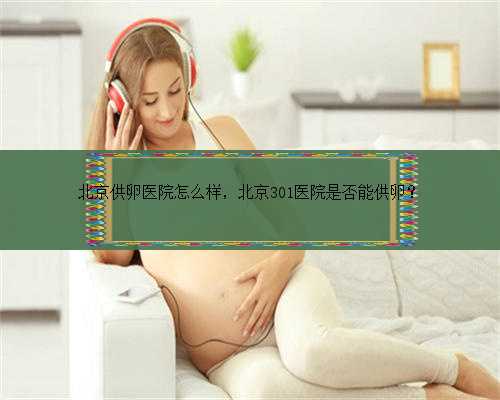 北京供卵医院怎么样，北京301医院是否能供卵？