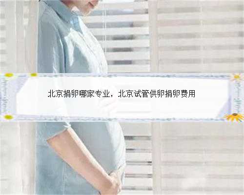 北京捐卵哪家专业，北京试管供卵捐卵费用