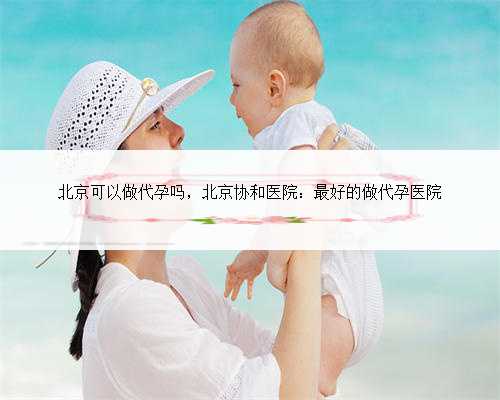 北京可以做代孕吗，北京协和医院：最好的做代孕医院