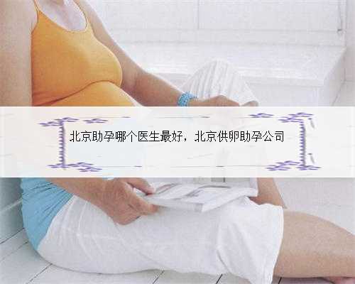 北京助孕哪个医生最好，北京供卵助孕公司